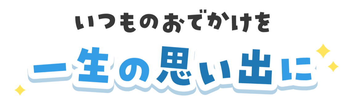 いつものおでかけを 一生の思い出に